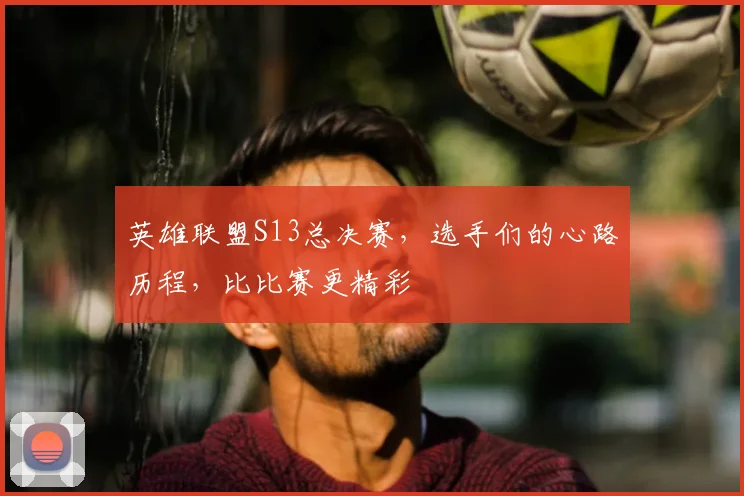 英雄联盟S13总决赛,选手们的心路历程,比比赛更精彩