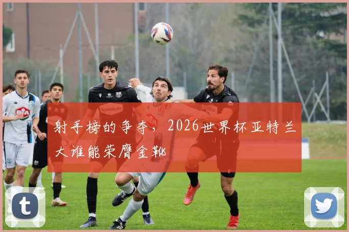 射手榜的争夺,2026世界杯亚特兰大谁能荣膺金靴