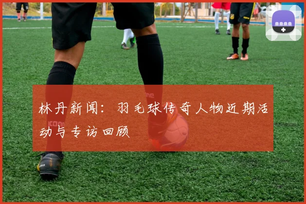 林丹新闻：羽毛球传奇人物近期活动与专访回顾