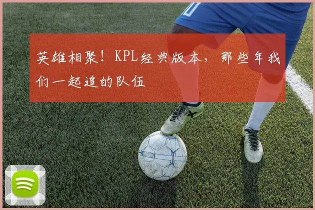 英雄相聚！KPL经典版本，那些年我们一起追的队伍