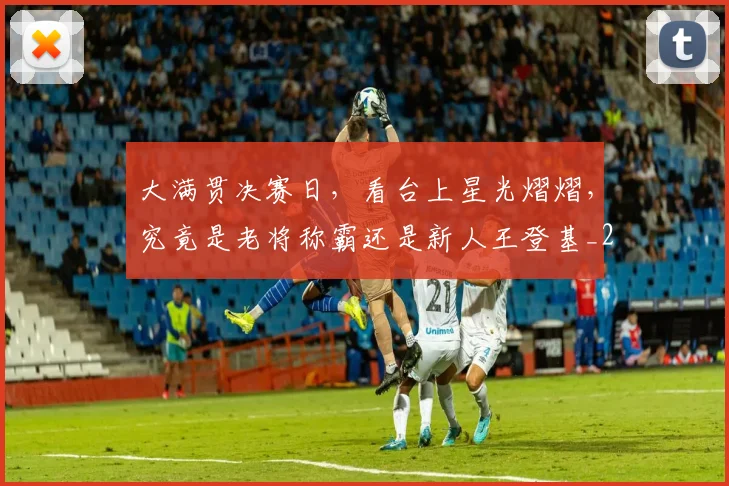 大满贯决赛日,看台上星光熠熠,究竟是老将称霸还是新人王登基_20260526073600