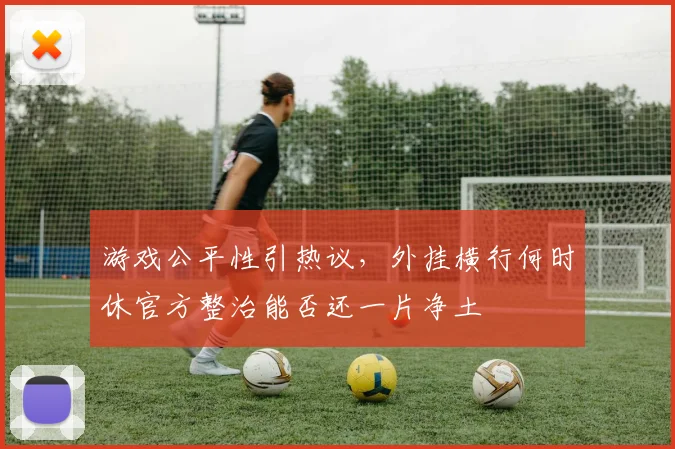 游戏公平性引热议,外挂横行何时休官方整治能否还一片净土