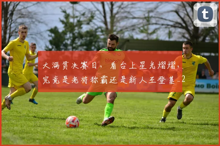 大满贯决赛日,看台上星光熠熠,究竟是老将称霸还是新人王登基_20260526073600