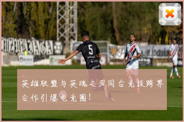 英雄联盟与英魂之刃同台竞技跨界合作引爆电竞圈!