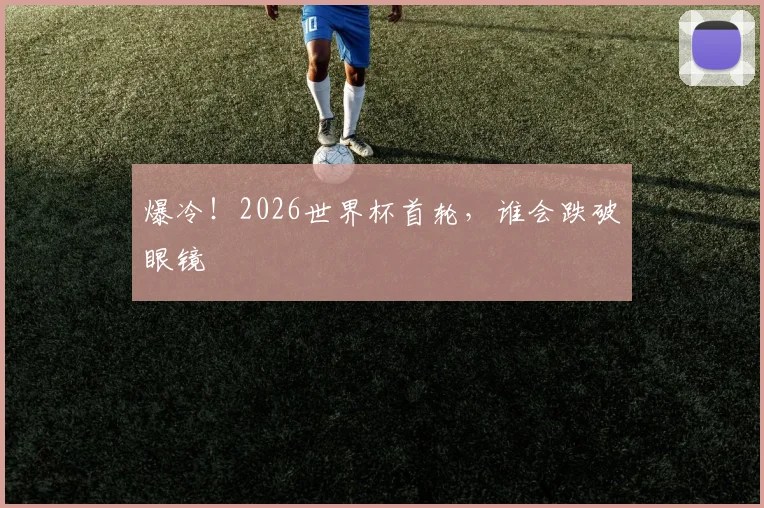 爆冷！2026世界杯首轮，谁会跌破眼镜