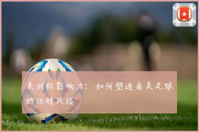 美洲杯影响力：如何塑造南美足球的独特风格
