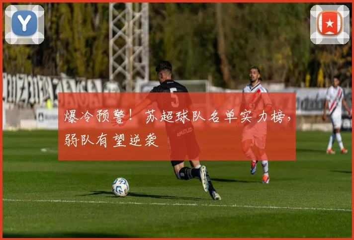 爆冷预警!苏超球队名单实力榜,弱队有望逆袭