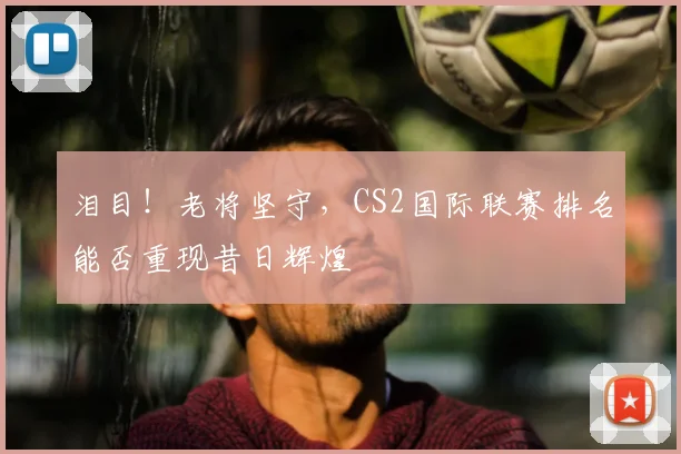 泪目!老将坚守,CS2国际联赛排名能否重现昔日辉煌