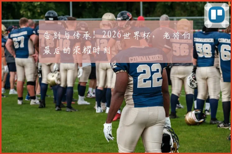 告别与传承!2026世界杯,老将们最后的荣耀时刻