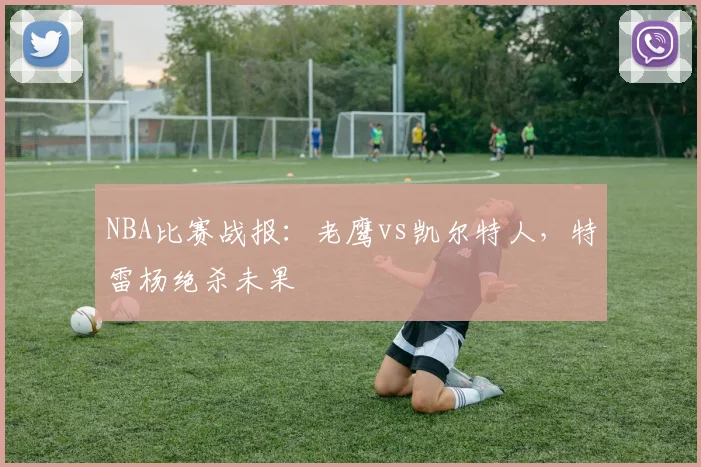 NBA比赛战报：老鹰vs凯尔特人，特雷杨绝杀未果