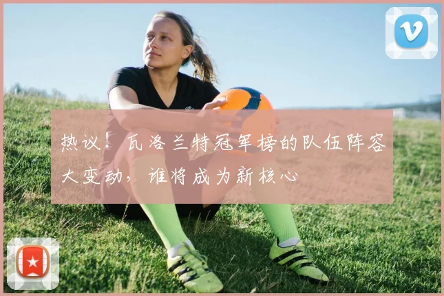 热议!瓦洛兰特冠军榜的队伍阵容大变动,谁将成为新核心