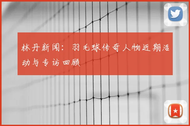 林丹新闻:羽毛球传奇人物近期活动与专访回顾