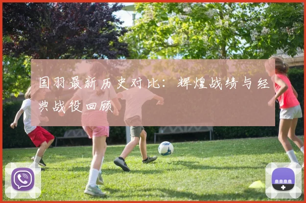 国羽最新历史对比：辉煌战绩与经典战役回顾