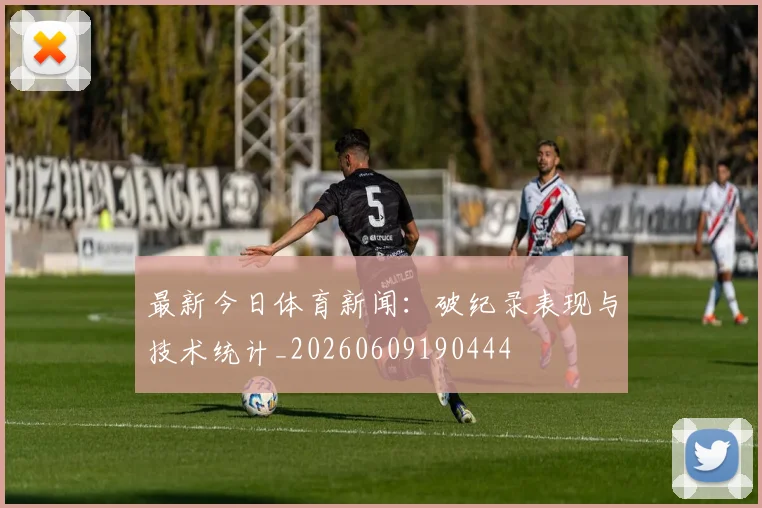 最新今日体育新闻：破纪录表现与技术统计_20260609190444